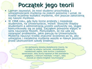 Początek jego teoriiPoczątek jego teorii
• Lipman zauważył, że nowi studenci przychodzą z
umiejętnościami myślenia na niskim poziomie i uznał, że
trzeba wcześnie kształcić myślenie, nim jeszcze zakorzenią
się nawyki myślowe.
• W 1968 roku, gdy były liczne protesty i niepokoje
studenckie, na Uniwersytecie, mówił: Stosunki między
studentami a administracją uczelni usztywniły się, skąpo
komunikowały się ze sobą. Zacząłem poważnie wątpić w
sens nauczania filozofii. Pomyślałem, że nie uda się
rozwiązać problemów, jakie panują na Uniwersytecie.
Myślenia nauczyć trzeba znacznie wcześniej po to, aby
umiejętne i niezależne myślenie weszło w nawyk jeszcze
przed ukończeniem szkoły średniej.
„…nie zachęcamy dziecka dostatecznie mocno, by
myślało na własny rachunek, ukształtowało
niezależność sądów, było dumne z osobistych
spostrzeżeń, żeby dumą napawał je fakt posiadania
poglądów, o których mówiłoby >moje<, żeby
cieszyła je własna biegłość rozumowania”
 