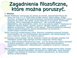 Zagadnienia filozoficzne,Zagadnienia filozoficzne,
które można poruszyć.które można poruszyć.
5. Wiedza
Gareth Matthews nawiązując do jednej ze scenek, poprowadził lekcję dla
dzieci od 8 do 11 r.ż. Kupił dwie torebki nasion- jedną sałaty, drugą
marchwi, przesypał je do przezroczystych woreczków plastikowych i puścił
obiegiem po klasie, aby każdy uczeń mógł się im przyjrzeć. Rozwinięto
dyskusję, która rozpoczęła się pytaniem : Jaki warunek będzie
dostateczny, aby powiedzieć „wiem, że to są nasiona sałaty”? Dyskusja ta
odsłoniła różnicę między „jestem, pewny” (wiedza realna) a „jestem
głęboko przekonany” (wiedza „mniej więcej”. Odzwierciedliła się wówczas
dysputa epistemologiczna, której przedmiotem są konieczne i
wystarczające warunki wiedzy.
Dzieci fascynuje problematyka snów. Również uwielbiają omawiać kwestie
mniej istotne, np. Czy Frankenstein jest robotem, czy istotą ludzką? Czy
pies z mokrym nosem jest mokrym psem?
W dyskusji można podjąć różnice wielkości (ludzie są różnego wzrostu) lub
rodzajowe (ludzie tego samego wzrostu mogą być różnej wagi).
Jedną z zalet dociekań filozoficznych typu : Czy tę samą zupę można sprzedać
w dwóch puszkach?, jest wyzwanie rzucone sztywnemu myśleniu,
skostniałym kategoriom i klasyfikacjom, wydobycie myślenia z utartych
kolein.
Można zapoznawać dzieci z zagadnieniami, które sięgają samej istoty umysłu
ludzkiego i ludzkiej tożsamości. Są otwarte na nowe idee, nowe kwestie i
zagadki. Nie brakuje im zdolności, jedynie sposobności, by dyskutować
sprawy fundamentalne.
 