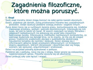 Zagadnienia filozoficzne,Zagadnienia filozoficzne,
które można poruszyć.które można poruszyć.
6. Osąd
Swój osąd moralny dzieci mogą ćwiczyć na całej gamie kwestii etycznych.
Dzieci, podobnie jak dorośli, żywią przekonania moralne bez uzasadnionych
powodów. Dzięki dyskusji poddane zostają analizie i osądowi innych.
Życie dzieci toczy się w ruchliwym świecie pracy, komunikowania się, środków
masowego przekazu, polityki i potrzeb ekonomicznych. Interesują się nim
żywo, bo jest to także ich świat. W swoich reakcjach na teksty literackie i
zabawach naśladowczych nie pokazują się wcale jako niewolnicy
baśniowego świata. Interesują je możliwości najnowszych komputerów, co
ważnego wydarzyło się danego dnia, co to znaczy, że ma się do czegoś
prawo. Codziennie wiadomości płynące z publikatorów dostarczają
nieustannie tematów do rozmów i dyskusji. Dzieci stykają się z
informacjami głównie dzięki przekazom telewizyjnym i w mniejszym
stopniu gazetowym, których obrazowość i słownictwo stać się mogą
wzorem, jak opisywać, argumentować i analizować.
Dzieci na przykład potrafią dyskutować o polityce.
Podobnie jak z polityką, rzecz ma się z religią. Dzieci gnane są ciekawością
najdziwniejszych spraw. Filozofia zaczyna się od zdumienia.
Dzieci próbują cały czas łączyć i wiązać.
„Myśliciel jest jak kreślarz, którego zdaniem jest
ukazać wszystkie powiązania”
Wittgenstein
 