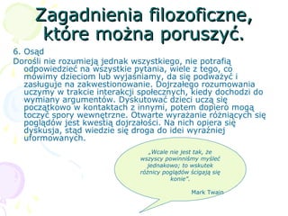 Zagadnienia filozoficzne,Zagadnienia filozoficzne,
które można poruszyć.które można poruszyć.
6. Osąd
Dorośli nie rozumieją jednak wszystkiego, nie potrafią
odpowiedzieć na wszystkie pytania, wiele z tego, co
mówimy dzieciom lub wyjaśniamy, da się podważyć i
zasługuje na zakwestionowanie. Dojrzałego rozumowania
uczymy w trakcie interakcji społecznych, kiedy dochodzi do
wymiany argumentów. Dyskutować dzieci uczą się
początkowo w kontaktach z innymi, potem dopiero mogą
toczyć spory wewnętrzne. Otwarte wyrażanie różniących się
poglądów jest kwestią dojrzałości. Na nich opiera się
dyskusja, stąd wiedzie się droga do idei wyraźniej
uformowanych.
„Wcale nie jest tak, że
wszyscy powinniśmy myśleć
jednakowo; to wskutek
różnicy poglądów ścigają się
konie”.
Mark Twain
 