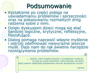 PodsumowaniePodsumowanie
• Kształcenie po części polega na
uświadamianiu problemów i sprzeczności
oraz na pokazywaniu rozmaitych dróg
radzenia sobie z nimi.
• Dzięki dyskusjom dzieci mogą się stać
bardziej logiczne, krytyczne, refleksyjne,
filozofujące.
• Dialog pomaga naprawić własne myślenie
i ostrzej zdefiniować niewyraźne jeszcze
myśli. Daje nam do rąk świetne narzędzie
rozwiązywania problemów.
„… dziecko, które bieglej korzysta z umiejętności myślenia,
nie jest po prostu dzieckiem, które dojrzało, ale które
lepiej spełnia najbardziej podstawowe warunki dojrzewania umysłu.”
Lipman
 