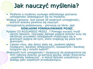 Jak nauczyć myślenia?Jak nauczyć myślenia?
• Myślenie o myśleniu wymaga oddzielnego poznania
umiejętności składających się na myślenie.
Według Lipmana- Jest ponad 30 osobnych umiejętności,
których dziecko powinno się nauczyć-
Umiejętnością podstawową – pierwszą na liście- jest
DOKŁADNE FORMUŁOWANIE POJĘĆ.
Pytanie CO ROZUMIESZ PRZEZ…? Pomaga wyrazić myśli
ukryte słowami. Używając danego pojęcia dziecko uczy się
odróżniać przykłady niewątpliwie mieszczące się w
granicach pojęcia od tych, które znajdują się poza tymi
granicami.
• Lipman chce, aby dzieci stały się „osobami głębiej
myślącymi, bardziej refleksyjnymi, rozważnymi i bardziej
liczącymi się z innymi ludźmi”.
Większość tych umiejętności i dyspozycji do posługiwania się
nimi nabywa dziecko za pomocą języka, dzięki stworzeniu
„wspólnoty badawczej”, w której dziecko uczestniczy w
dialogu jako wspólnym przedsięwzięciu.
 