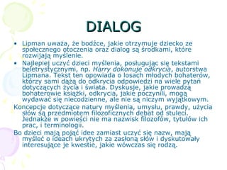 DIALOGDIALOG
• Lipman uważa, że bodźce, jakie otrzymuje dziecko ze
społecznego otoczenia oraz dialog są środkami, które
rozwijają myślenie.
• Najlepiej uczyć dzieci myślenia, posługując się tekstami
beletrystycznymi, np. Harry dokonuje odkrycia, autorstwa
Lipmana. Tekst ten opowiada o losach młodych bohaterów,
którzy sami dążą do odkrycia odpowiedzi na wiele pytań
dotyczących życia i świata. Dyskusje, jakie prowadzą
bohaterowie książki, odkrycia, jakie poczynili, mogą
wydawać się niecodzienne, ale nie są niczym wyjątkowym.
Koncepcje dotyczące natury myślenia, umysłu, prawdy, użycia
słów są przedmiotem filozoficznych debat od stuleci.
Jednakże w powieści nie ma nazwisk filozofów, tytułów ich
prac, i terminologii.
Bo dzieci mają pojąć idee zamiast uczyć się nazw, mają
myśleć o ideach ukrytych za zasłoną słów i dyskutowały
interesujące je kwestie, jakie wówczas się rodzą.
 