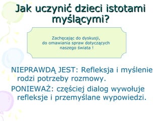 Jak uczynić dzieci istotamiJak uczynić dzieci istotami
myślącymi?myślącymi?
NIEPRAWDĄ JEST: Refleksja i myślenie
rodzi potrzeby rozmowy.
PONIEWAŻ: częściej dialog wywołuje
refleksje i przemyślane wypowiedzi.
Zachęcając do dyskusji,
do omawiania spraw dotyczących
naszego świata !
 