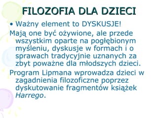 FILOZOFIA DLA DZIECIFILOZOFIA DLA DZIECI
• Ważny element to DYSKUSJE!
Mają one być ożywione, ale przede
wszystkim oparte na pogłębionym
myśleniu, dyskusje w formach i o
sprawach tradycyjnie uznanych za
zbyt poważne dla młodszych dzieci.
Program Lipmana wprowadza dzieci w
zagadnienia filozoficzne poprzez
dyskutowanie fragmentów książek
Harrego.
 