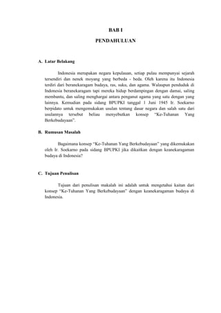 BAB I
PENDAHULUAN
A. Latar Belakang
Indonesia merupakan negara kepulauan, setiap pulau mempunyai sejarah
tersendiri dan nenek moyang yang berbeda - beda. Oleh karena itu Indonesia
terdiri dari beranekaragam budaya, ras, suku, dan agama. Walaupun penduduk di
Indonesia beranekaragam tapi mereka hidup berdampingan dengan damai, saling
membantu, dan saling menghargai antara penganut agama yang satu dengan yang
lainnya. Kemudian pada sidang BPUPKI tanggal 1 Juni 1945 Ir. Soekarno
berpidato untuk mengemukakan usulan tentang dasar negara dan salah satu dari
usulannya tersebut beliau menyebutkan konsep “Ke-Tuhanan Yang
Berkebudayaan”.
B. Rumusan Masalah
Bagaimana konsep “Ke-Tuhanan Yang Berkebudayaan” yang dikemukakan
oleh Ir. Soekarno pada sidang BPUPKI jika dikaitkan dengan keanekaragaman
budaya di Indonesia?
C. Tujuan Penulisan
Tujuan dari penulisan makalah ini adalah untuk mengetahui kaitan dari
konsep “Ke-Tuhanan Yang Berkebudayaan” dengan keanekaragaman budaya di
Indonesia.
 