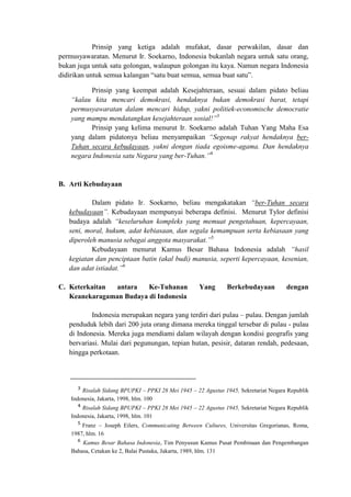 Prinsip yang ketiga adalah mufakat, dasar perwakilan, dasar dan
permusyawaratan. Menurut Ir. Soekarno, Indonesia bukanlah negara untuk satu orang,
bukan juga untuk satu golongan, walaupun golongan itu kaya. Namun negara Indonesia
didirikan untuk semua kalangan “satu buat semua, semua buat satu”.
Prinsip yang keempat adalah Kesejahteraan, sesuai dalam pidato beliau
“kalau kita mencari demokrasi, hendaknya bukan demokrasi barat, tetapi
permusyawaratan dalam mencari hidup, yakni politiek-economische democratie
yang mampu mendatangkan kesejahteraan sosial!”3
Prinsip yang kelima menurut Ir. Soekarno adalah Tuhan Yang Maha Esa
yang dalam pidatonya beliau menyampaikan “Segenap rakyat hendaknya ber-
Tuhan secara kebudayaan, yakni dengan tiada egoisme-agama. Dan hendaknya
negara Indonesia satu Negara yang ber-Tuhan.”4
B. Arti Kebudayaan
Dalam pidato Ir. Soekarno, beliau mengakatakan “ber-Tuhan secara
kebudayaan”. Kebudayaan mempunyai beberapa definisi. Menurut Tylor definisi
budaya adalah “keseluruhan kompleks yang memuat pengetahuan, kepercayaan,
seni, moral, hukum, adat kebiasaan, dan segala kemampuan serta kebiasaan yang
diperoleh manusia sebagai anggota masyarakat.”5
Kebudayaan menurut Kamus Besar Bahasa Indonesia adalah “hasil
kegiatan dan penciptaan batin (akal budi) manusia, seperti kepercayaan, kesenian,
dan adat istiadat.”6
C. Keterkaitan antara Ke-Tuhanan Yang Berkebudayaan dengan
Keanekaragaman Budaya di Indonesia
Indonesia merupakan negara yang terdiri dari pulau – pulau. Dengan jumlah
penduduk lebih dari 200 juta orang dimana mereka tinggal tersebar di pulau - pulau
di Indonesia. Mereka juga mendiami dalam wilayah dengan kondisi geografis yang
bervariasi. Mulai dari pegunungan, tepian hutan, pesisir, dataran rendah, pedesaan,
hingga perkotaan.
Risalah Sidang BPUPKI – PPKI 28 Mei 1945 – 22 Agustus 1945, Sekretariat Negara Republik
Indonesia, Jakarta, 1998, hlm. 100
Risalah Sidang BPUPKI – PPKI 28 Mei 1945 – 22 Agustus 1945, Sekretariat Negara Republik
Indonesia, Jakarta, 1998, hlm. 101
Franz – Joseph Eilers, Communicating Between Cultures, Universitas Gregorianas, Roma,
1987, hlm. 16
Kamus Besar Bahasa Indonesia, Tim Penyusun Kamus Pusat Pembinaan dan Pengembangan
Bahasa, Cetakan ke 2, Balai Pustaka, Jakarta, 1989, hlm. 131
 