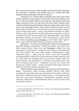 Hal ini juga berkaitan dengan tingkat peradaban kelompok-kelompok sukubangsa
dan masyarakat di Indonesia yang berbeda. Karena hal tersebut tidak dapat
dipungkiri adanya keanekaragaman budaya di Indonesia.
Oleh karena itu Ir. Soekarno dalam menentukan dasar negara yang dimana
sebagai kepribadian bangsa Indonesia, berarti bahwa Pancasila mempunyai sifat
atau ciri khas bagi bangsa Indonesia yang sudah ada sejak dahulu, berkembang
hingga sekarang dan tentu saja pada masa yang akan datang. Sehingga dalam
menyikapi keberanekaragaman kebudayaan khususnya agama, beliau dalam prinsip
yang ke lima mengatakan bahwa “Prinsip Indonesia Merdeka dengan bertaqwa
kepada Tuhan Yang Maha Esa. Prinsip Ketuhanan! Bukan saja bangsa Indonesia
yang ber-Tuhan, tetapi masing – masing orang Indonesia hendaknya ber-Tuhan.
Tuhannya sendiri. Yang Kristen menyembah Tuhan menurut petunjuk Isa al Masih,
yang belum ber-Tuhan menurut petunjuk Nabi Muhammad SAW, orang Buddha
menjalankan ibadatnya menurut kitab – kitab yang ada padanya. Tetapi marilah
kita semuanya ber-Tuhan secara kebudayaan, yakni dengan tiada “egoisme-
agama”. Dan hendaknya Negara Indonesia satu Negara yang ber-Tuhan.” 6
Maksud dari “ber-Tuhan secara kebudayaan” menurut beliau diungkapkan
juga dalam pidatonya yang berbunyi “Marilah kita amalkan, jalan agama, baik
Islam, maupun Kristen, dengan cara yang berkeadapan. Apakah cara yang
berkeadaban itu? Ialah hormat - menghormati satu sama lain. Nabi Muhammad
SAW telah memberi bukti yang cukup tentang verdraagzaamheid, tentang
menghormati agama – agama yang lain. Nabi Isa pun telah menunjukkan
verdraagzaamheid itu. Marilah kita di dalam Indonesia Merdeka yang kita susun
ini, sesuai dengan itu, menyatakan bahwa prinsip kelima daripada negara kita
ialah Ketuhanan yang berkebudayaan, ke-Tuhanan yang berbudi pekerti yang
luhur, ke-Tuhanan yang hormat – menghotmati satu sama lain. Hatiku akan
berpesta raya, jikalau saudara – saudara menyetujui bahwa Negara Indonesia
Merdeka berasaskan ke-Tuhanan Yang Maha Esa.”7
Dalam membetuk negara diperlukan adanya persatuan dari beranekaragam
budaya. “Terbentuknya Negara Kesatuan Republik Indonesia tidak hanya
merupakan peristiwa politik, tetapi juga merupakan peristiwa budaya. Salah satu
aspek budaya adalah perubahan dari kesatuan kesatuan - etnis kepada kesatuan
yang baru, yaitu negara kebangsaan mengimplikasikan perubahan identitas
masyarakat. Individu harus mengidentifikasikan dirinya secara baru dalam suatu
sistem politik yang baru.
Risalah Sidang BPUPKI – PPKI 28 Mei 1945 – 22 Agustus 1945, Sekretariat Negara Republik
Indonesia, Jakarta, 1998, hlm. 101
Risalah Sidang BPUPKI – PPKI 28 Mei 1945 – 22 Agustus 1945, Sekretariat Negara Republik
Indonesia, Jakarta, 1998, hlm. 101
 