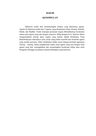 BAB III
KESIMPULAN
Indonesia terdiri dari beranekaragam budaya yang khususnya agama.
Agama di Indonesia terdiri dari 5 agama, yang diantaranya Islam, Kristen, Katolik,
Hindu, dan Buddha. Untuk mencapai persatuan negara dibutuhkannya kerukunan
antara umat agama yang satu dengan yang lain. Maka dengan itu Ir. Sokerno dalam
mengemukakan prinsip dasar negara yang kelima adalah Ketuhanan Yang
Berkebudayaan maksudnya yaitu setiap orang bebas memilih dan memeluk agama
yang mereka percayai, bebas melakukan ibadat sesuai dengan perintah agamanya
masing – masing, saling menghormati antara umat agama yang satu dengan umat
agama yang lain, meningkatkan dan memantapkan kerukunan hidup antar umat
beragama sehingga terciptanya suasana kehidupan yang harmonis.
 