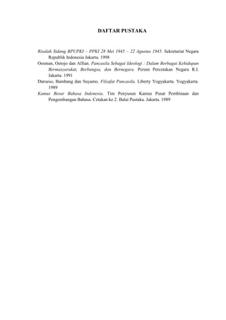 DAFTAR PUSTAKA
Risalah Sidang BPUPKI – PPKI 28 Mei 1945 – 22 Agustus 1945. Sekretariat Negara
Republik Indonesia Jakarta. 1998
Oesman, Oetojo dan Alfian. Pancasila Sebagai Ideologi : Dalam Berbagai Kehidupan
Bermasyarakat, Berbangsa, dan Bernegara. Perum Percetakan Negara R.I.
Jakarta. 1991
Daroeso, Bambang dan Suyamo. Filsafat Pancasila. Liberty Yogyakarta. Yogyakarta.
1989
Kamus Besar Bahasa Indonesia. Tim Penyusun Kamus Pusat Pembinaan dan
Pengembangan Bahasa. Cetakan ke 2. Balai Pustaka. Jakarta. 1989
 