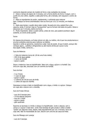 cozimento depende sempre do modelo do forno e das oscilações de energia.
2 – Deixe o tempo de espera de 5 minutos, com a forma dentro do forno. A seguir, com o
auxílio de uma colher, espalhe a calda pela forma, até a beirada, sem esquecer o centro da
forma.
3 – Bata os ingredientes do pudim, rapidamente, o suficiente para misturar
bem. Coloque na forma caramelizada e leve ao forno por 10 a 12 minutos, em Potência
Alta.
4 – Após esse tempo, o pudim deve estar cozido. Na parte de cima, poderá ficar uma
espuma, ainda. É normal. Veja os "buraquinhos" que se formam dos lados do pudim. Deixe-o
descansar por 5 minutos, dentro do forno.
5 – Muito importante: deixe o pudim esfriar, antes de virar, pois poderá acontecer algum
acidente, se virá-lo ainda quente

Sucos

Em épocas de primavera, as frutas entram em alta, ou melhor, nós é que nos acostumamos a
arrumar pretextos externos para melhorar os hábitos.
Quando o verão se aproxima, resolvemos cuidar mais da saúde. Já que é assim, porque não
começar agora... substituir refrigerantes ou até mesmo drinks por sucos é uma
boa opção. Então, vamos lá....

Suco de Melancia

-   1 fatia de melancia (cerca de 1/8 de uma fruta média)
-   250 ml de água gelada
-   1 ramo de hortelã
-   açúcar a gosto

Pique a melancia e leve ao liqüidificador. Bata com a água, açúcar e a hortelã. Coe.
Sirva em copo alto, decorado com um raminho de hortelã.

Suco de Kiwi

-   3 ou 4 kiwis
-   1 copo de água
-   açúcar a gosto
-   2 colheres de chá de suco de limão
-   1 colher de sopa de chantilly

Descasque os kiwis e bata no liqüidificador com a água, o limão e o açúcar. Coloque
em copo alto e decore com o chantilly.

Suco de Frutas Cítricas

-   suco de 6 laranjas pera
-   1/4 de abacaxi pequeno
-   suco de 1 limão
-   açúcar a gosto
-   gelo quebrado

Esprema as laramjas e o limão e coloque no liqüidificador. Junte o abacaxi, sem o
caroço e o açúcar e bata bem. Junte meia bandeja de gelo picado e utilize o botão
"pulsar" por algumas vezes, depois, bata seguidamente por uns 3 minutos. Sirva em
copo alto. Não há necessidade de coar. Decore com uma tira de casca de limão.

Suco de Pêssego com Laranja

- suco de 5 laranjas
 