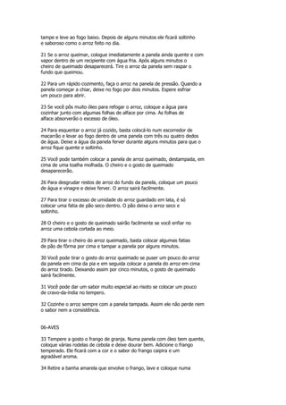 tampe e leve ao fogo baixo. Depois de alguns minutos ele ficará soltinho
e saboroso como o arroz feito no dia.

21 Se o arroz queimar, cologue imediatamente a panela ainda quente e com
vapor dentro de um recipiente com água fria. Após alguns minutos o
cheiro de queimado desaparecerá. Tire o arroz da panela sem raspar o
fundo que queimou.

22 Para um rápido cozimento, faça o arroz na panela de pressão. Quando a
panela começar a chiar, deixe no fogo por dois minutos. Espere esfriar
um pouco para abrir.

23 Se você pôs muito óleo para refogar o arroz, coloque a água para
cozinhar junto com algumas folhas de alface por cima. As folhas de
alface absorverão o excesso de óleo.

24 Para esquentar o arroz já cozido, basta colocá-lo num escorredor de
macarrão e levar ao fogo dentro de uma panela com três ou quatro dedos
de água. Deixe a água da panela ferver durante alguns minutos para que o
arroz fique quente e soltinho.

25 Você pode também colocar a panela de arroz queimado, destampada, em
cima de uma toalha molhada. O cheiro e o gosto de queimado
desaparecerão.

26 Para desgrudar restos de arroz do fundo da panela, coloque um pouco
de água e vinagre e deixe ferver. O arroz sairá facilmente.

27 Para tirar o excesso de umidade do arroz guardado em lata, é só
colocar uma fatia de pão seco dentro. O pão deixa o arroz seco e
soltinho.

28 O cheiro e o gosto de queimado sairão facilmente se você enfiar no
arroz uma cebola cortada ao meio.

29 Para tirar o cheiro do arroz queimado, basta colocar algumas fatias
de pão de fôrma por cima e tampar a panela por alguns minutos.

30 Você pode tirar o gosto do arroz queimado se puser um pouco do arroz
da panela em cima da pia e em seguida colocar a panela do arroz em cima
do arroz tirado. Deixando assim por cinco minutos, o gosto de queimado
sairá facilmente.

31 Você pode dar um sabor muito especial ao risoto se colocar um pouco
de cravo-da-índia no tempero.

32 Cozinhe o arroz sempre com a panela tampada. Assim ele não perde nem
o sabor nem a consistência.


06-AVES

33 Tempere a gosto o frango de granja. Numa panela com óleo bem quente,
coloque várias rodelas de cebola e deixe dourar bem. Adicione o frango
temperado. Ele ficará com a cor e o sabor do frango caipira e um
agradável aroma.

34 Retire a banha amarela que envolve o frango, lave e coloque numa
 