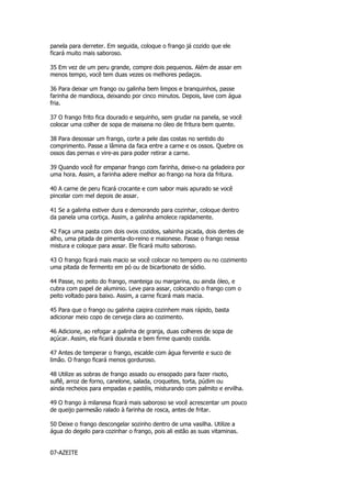 panela para derreter. Em seguida, coloque o frango já cozido que ele
ficará muito mais saboroso.

35 Em vez de um peru grande, compre dois pequenos. Além de assar em
menos tempo, você tem duas vezes os melhores pedaços.

36 Para deixar um frango ou galinha bem limpos e branquinhos, passe
farinha de mandioca, deixando por cinco minutos. Depois, lave com água
fria.

37 O frango frito fica dourado e sequinho, sem grudar na panela, se você
colocar uma colher de sopa de maisena no óleo de fritura bem quente.

38 Para desossar um frango, corte a pele das costas no sentido do
comprimento. Passe a lâmina da faca entre a carne e os ossos. Quebre os
ossos das pernas e vire-as para poder retirar a carne.

39 Quando você for empanar frango com farinha, deixe-o na geladeira por
uma hora. Assim, a farinha adere melhor ao frango na hora da fritura.

40 A carne de peru ficará crocante e com sabor mais apurado se você
pincelar com mel depois de assar.

41 Se a galinha estiver dura e demorando para cozinhar, coloque dentro
da panela uma cortiça. Assim, a galinha amolece rapidamente.

42 Faça uma pasta com dois ovos cozidos, salsinha picada, dois dentes de
alho, uma pitada de pimenta-do-reino e maionese. Passe o frango nessa
mistura e coloque para assar. Ele ficará muito saboroso.

43 O frango ficará mais macio se você colocar no tempero ou no cozimento
uma pitada de fermento em pó ou de bicarbonato de sódio.

44 Passe, no peito do frango, manteiga ou margarina, ou ainda óleo, e
cubra com papel de aluminio. Leve para assar, colocando o frango com o
peito voltado para baixo. Assim, a carne ficará mais macia.

45 Para que o frango ou galinha caipira cozinhem mais rápido, basta
adicionar meio copo de cerveja clara ao cozimento.

46 Adicione, ao refogar a galinha de granja, duas colheres de sopa de
açúcar. Assim, ela ficará dourada e bem firme quando cozida.

47 Antes de temperar o frango, escalde com água fervente e suco de
limão. O frango ficará menos gorduroso.

48 Utilize as sobras de frango assado ou ensopado para fazer risoto,
suflê, arroz de forno, canelone, salada, croquetes, torta, púdim ou
ainda recheios para empadas e pastéis, misturando com palmito e ervilha.

49 O frango à milanesa ficará mais saboroso se você acrescentar um pouco
de queijo parmesão ralado à farinha de rosca, antes de fritar.

50 Deixe o frango descongelar sozinho dentro de uma vasilha. Utilize a
água do degelo para cozinhar o frango, pois ali estão as suas vitaminas.


07-AZEITE
 