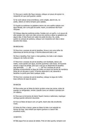 51 Para que o azeite não fique rançoso, coloque um pouco de açúcar no
recipiente em que você guarda o azeite.

52 Se você colocar ervas aromáticas, como orégão, alecrim etc, no
azeite, obterá um ótimo tempero para saladas.

53 Guarde as azeitonas na geladeira dentro de uma vasilha coberta com
água filtrada, sal e uma gota de azeite. Assim, as azeitonas não ficam
rançosas.

54 Coloque algumas azeitonas pretas, furadas com um garfo, e um pouco de
alho socado num vidro com óleo comum de cozinha e deixe na geladeira por
alguns dias. O óleo ficará com sabor de azeite de oliva. Ou, ainda,
quebre os caroços de azeitona, coloque num recipiente com óleo e deixe
durante três meses.


08-BACALHAU

55 Para tirar o excesso de sal do bacalhau, ferva-o com uma colher de
sobremesa de farinha de trigo. A farinha absorverá todo o sal.

56 Para o bacalhau ficar maior e mais gostoso, tire todo o sal e depois
coloque-o de molho em leite.

57 Para tirar o excesso de sal do bacalhau com facilidade, deixe-o de
molho, numa panela com água, durante quarenta e oito horas. Vá trocando
sempre a água da panela, para que o sal que se desprende do bacalhau
seja eliminado. :.:. .58 .          .:::. 58 Tire o excesso de sal do
bacalhau acrescentando na água de molho um pouco de farinha de mandioca.
Deixe de um dia para o outro. A farinha absorverá o sal, deixando o
bacalhau no ponto para fazer qualquer prato.

59 Para tirar o excesso de sal do bacalhau, coloque na água de molho
duas colheres de sopa de açúcar.


09-BACON

60 Para evitar que as fatias de bacon grudem umas nas outras, antes de
guardar no refrigerador, enrole o pacote como um cilindro e prenda com
um elástico.

61 Para que os torresmos de bacon fiquem macios e saborosos, respingue
cachaça quando estiverem dourando.

62 Fure as fatias de bacon com um garfo. Assim elas não encolherão
muito.

63 Antes de fritar o bacon, passe as fatias no leite e em seguida na
farinha de trigo. Isso evitará que espirre gordura e o bacon não
encolherá muito.


10-BATATA

64 Não jogue fora as cascas de batata. Frite em óleo quente, tempere com
 