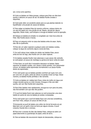 sal. e sirva como aperitivo.

65 Corte as batatas em fatias grossas, coloque para fritar em óleo bem
quente e adicione um pouco de sal. As batatas ficarão coradas e
sequinhas.

66 Você pode obter um excelente adubo para as suas plantas batendo no
liquidificador uma porção de cascas de batatas.

67 Para salgar as batatas fritas de maneira uniforme, coloque dentro de
um saco de papel com uma porção de sal. Depois, sacuda por alguns
segundos. Desse modo, você tempera e enxuga as batatas numa só operação.

68 Coloque as batatas já cortadas no congelador por meia hora antes de
fritar. Elas ficarão secas e macias.

69 Faça um pequeno corte na casca das batatas antes de assar. Assim,
elas não se quebrarão.

70 Para dar um sabor especial a qualquer prato com batatas cozidas,
coloque na água de cozimento alguns cravos-da-índia.

71 Se você colocar duas rodelas de cebola nas batatas fritas, pouco
antes de tirar do fogo, elas ficarão com úm sabor especial.

72 As batatas assadas ficarão mais saborosas e suas cascas não racharão
se você passar um pouco de manteiga ou gordura de bacon antes de assar.

73 Para fazer um purê não é necessário descascar as batatas. Basta
espremer as batatas cozidas, com cascas e ainda quentes, num espremedor
comum. As batatas serão espremidas normalmente e as cascas ficarão
dentro do espremedor.

74 Se você quiser que as batatas grandes cozinhem por igual, fure uma
por uma com um garfo, antes de colocar na panela e levar ao fogo. Dessa
maneira, as batatas ficarão perfeitas e não racharão.

75 Corte as batatas em rodelas bem finas e deixe de molho em água com
vinagre durante quinze ou vinte minutos. Enxugue e frite com óleo
quente, sem sal. Elas ficarão bem sequinhas.

76 Para fritar batatas mais rapidamente, enxugue-as num pano de prato.
Isto fará também com que elas não grudem.

77 O purê de batata ficará mais saboroso se você acrescentar uma clara
batida em ponto de neve às batatas já cozidas e amassadas.

78 Se você quiser que o purê de batata fique com uma boa consistência,
sem ficar mole, coloque um pouco de leite em pó.

79 Acrescente ao purê de batata uma colher de chá de fermento em pó.
Bata bem com um garfo e leve ao forno por alguns minutos. O purê
crescerá, ficando leve e cremoso.

80 Para tirar o excesso de óleo das batatas fritas, coloque-as sobre um
papel absorvente ou guardanapo de papel, antes de servir.

81 Para as batatas não escurecerem depois de descascadas, coloque-as
 