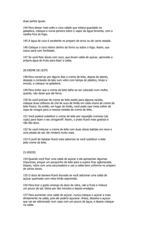 duas partes iguais.

144 Para deixar mais solto o coco ralado que estava guardado na
geladeira, coloque-o numa peneira sobre o vapor de água fervente, com a
vasilha fora do fogo.

145 A água de coco é excelente no preparo de arroz ou de carne assada.

146 Coloque o coco inteiro dentro do forno ou sobre o fogo. Assim, sua
casca sairá com facilidade.

147 Se você fizer doces com coco, que levam calda de açúcar, aproveite a
própria água do fruto para fazer a calda.


20-CREME DE LEITE

148 Para conservar por alguns dias o creme de leite, depois de aberto,
despeje o conteúdo da lata num vidro com tampa de plástico, limpo e
enxuto, e coloque na geladeira.

149 Para evitar que o creme de leite talhe ao ser colocado num molho
quente, náo deixe que ele ferva.

150 Se você precisar de creme de leite azedo para alguma receita,
coloque duas colheres de chá de suco de limão em cada xícara de creme de
leite fresco. Ou então, em lugar do limão, você pode usar meia colher de
sopa de vinagre para a mesma medida de creme de leite.

151 Você poderá substituir o creme de leite por requeijão cremoso (de
copo) para fazer o seu stroganoff. Assim, o prato ficará mais gostoso e
não tão doce.

152 Se você misturar o creme de leite com duas claras batidas em neve e
uma pitada de sal, ele renderá muito mais.

153 O purê de batatas ficará mais saboroso se você substituir o leite
pelo creme de leite.


21-DOCES

154 Quando você fizer uma calda de açúcar e ela apresentar algumas
impurezas, pingue um pouquinho de leite para a sujeira ficar aglomerada.
Depois, retire com uma escumadeira e use a calda bem uniforme no preparo
de vários doces.

155 O doce de banana ficará dourado se você adicionar uma calda de
açúcar queimado com meio limão espremido.

156 Para tirar o gosto amargo do doce de cidra, rale a fruta e misture
um pouco de sal. Deixe por dez minutos e depois enxágüe.

157 Para aumentar uma calda de açúcar, nunca coloque o açúcar a mais
diretamente na calda, pois ele poderá açucarar. Antes, dissolva o açúcar
que vai ser adicionado num copo com um pouco de água, e depois coloque
na calda.
 