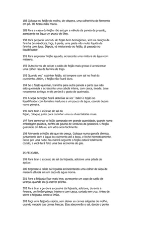 188 Coloque no feijão de molho, de véspera, uma colherinha de fermento
em pó. Ele ficará màis macio.

189 Para a casca do feijão não entupir a válvula da panela de pressão,
acrescente na água um pouco de óleo.

190 Para preparar um tutu de feijão bem homogêneo, sem os caroços da
farinha de mandioca, faça, à parte, uma pasta não muito líquida da
farinha com água. Depois, vá misturando ao feijão, já passado no
liquidificador.

191 Para engrossar feijão aguado, acrescente uma mistura de água com
maisena.

192 Outra forma de deixar o caldo de feijão mais grosso é acrescentar
uma colher rasa de farinha de trigo.

193 Quando vocˆ cozinhar feijão, só tempere com sal no final do
cozimento. Assim, o feijão não ficará duro.

194 Se o feijão queimar, transfira para outra panela a parte que não
está queimada e acrescente uma cebola inteira, com casca, lavada. Leve
novamente ao fogo, e ele perderá o gosto de queimado.

195 A sopa de feijão ficará deliciosa se vocˆ bater o feijão no
liquidificador com tomates maduros e um pouco de água, coando depois
numa peneira.

196 Para tirar o excesso de sal do
feijáo, coloque junto para cozinhar uma ou duas batatas cruas.

197 Para conservar o feijão comprado em grande quantidade, guarde numa
embalagem plástica, dentro da gaveta de verduras da geladeira. O feijão
guardado em lata ou em vidro seca facilmente.

198 Afervente o feijão até que ele cresça. Coloque numa garrafa térmica,
juntamente com a água do cozimento até a boca, e feche hermeticamente.
Deixe por uma noite. Na manhã seguinte o feijão estará totalmente
cozido, e você terá feito uma boa economia de gás.


25-FEIJOADA

199 Para tirar o excesso de sal da feijoada, adicione uma pitada de
açúcar.

200 Engrosse o caldo da feijoada acrescentando uma colher de sopa de
maisena diluída em um copo de água morna.

201 Para a feijoada ficar mais leve, acrescente um copo de caldo de
laranja, quando ela já estiver pronta.

202 Para tirar a gordura excessiva da feijoada, adicione, durante a
fervura, um limão-galego, inteiro e com casca, cortado em cruz. Antes de
servir a feijoada, retire o limão.

203 Faça uma feijoada rápida, sem deixar as carnes salgadas de molho,
usando metade das carnes frescas. Elas absorverão o sal, dando o ponto
 
