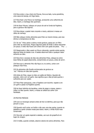 216 Para evitar o mau cheiro de frituras, ferva ao lado, numa panelinha,
uma casca de laranja, em fogo baixo.

217 Para fazer uma fritura na manteiga, acrescente uma colherinha de
óleo. Assim, a manteiga não queimará.

218 Ao fazer frituras, coloque um pouco de sal no fundo da frigideira,
para a gordura não espirrar.

219 Para deixar o pastel mais crocante e macio, adicione à massa um
cálice de cachaça.

220 Não coloque múitos alimentos para fritar ao mesmo tempo, pois isso
diminui a temperatura do óleo.

221 Se vocˆ fritou peixe e sobrou muita gordura, passe por um filtro
para reter as impurezas. Pingue algumas gotas de limão e deixe esquentar
um pouco. O óleo não ficará com cheiro nem com gosto de peixe. M:a .:

222 Reaproveite o óleo usado na fritura colocando, quando ainda quente,
algumas fatias de batata crua. A batata absorverá todo e qualquer sabor
estranho ao óleo.

223 Para tirar o excesso de óleo dos alimentos fritos, coloque-os entre
duas folhas de papel absorvente, comprimindo um pouco, antes de servir.

224 Para que o alimento frito não fique cru no centro, corte-o em
pedaços mais finos.

225 Os alimentos não ficarão encharcados de gordura se
 vocˆ fritá-los em óleo bem quente.

226 Antes de fritar, jogue no óleo um palito de fósforo. Quando ele
acender, retire com um garfo. Isso significa que o óleo já está quente o
suficiente para ser usado.

227 Para fritar panquecas, unte a frigideira com toicinho: espete-o em
um garfo e passe na frigideira quente.

228 Ao fazer bolinhos de bacalhau, antes de pegar a massa, passe a
colher no óleo quente. Assim, a massa se soltará da colher com
facilidade.


29-FRUTAS FRESCAS

229 Lave os morangos sempre antes de tirar os talinhos, para que não
percam o suco.

230 Quando você cortar um limão e não usar uma das partes, guarde na
geladeira a parte cortada virada para baixo. Assim, o limão ficará mais
conservado.

231 Para dar um gosto especial a saladas, use suco de grapefruit em
lugar do vinagre.

232 O melão, quando cortado, absorve odores de outros alimentos. Para
 