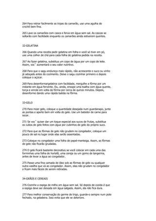 264 Para retirar facilmente as tripas do camarão, use uma agulha de
crochê bem fina.

265 Lave os camarões com casca e ferva em água sem sal. As cascas se
soltarão com facilidade enquanto os camarões ainda estiverem quentes.


32-GELATINA

266 Quando uma receita pedir gelatina em folha e você só tiver em pó,
use uma colher de chá para cada folha de gelatina pedida na receita.

267 Ao fazer gelatina, substitua um copo de água por um copo de leite.
Assim, vocˆ aumentará o seu valor nutritivo.

268 Para que o sagu endureça mais rápido, não acrescente o suco ou vinho
já adoçado antes do cozimento. Deixe o sagu cozinhar primeiro e depois
coloque o açúcar.

269 Para desenformargelatina com facilidade, mergulhe a fôrma por um
instante em água fervente. Ou, ainda, ensope uma toalha com água quente,
torça e enrole em volta da fôrma por cerca de quinze minutos. Depois,
desenforme dando uma rápida batida na fôrma.


33-GELO

270 Para moer gelo, coloque a quantidade desejada num guardanapo, junte
as pontas e aperte bem em volta do gelo. Use um batedor de carne para
socar.

271 Se vocˆ quiser dar um toque especial aos sucos de frutas, substitua
os cubos de gelo feitos com água por cubinhos de gelo do próprio suco.

272 Para que as fôrmas de gelo não grudem no congelador, coloque um
pouco de sal no lugar onde elas serão assentadas.

273 Coloque no congelador uma folha de papel-manteiga. Assim, as fôrmas
de gelo não ficarão grudadas.

274 O gelo ficará bastante decorativo se você colocar em cada uma das
forminhas uma folha de hortelã, uma cereja ou um gomo de tangerina,
antes de levar a água ao congelador.

275 Passe uma fina camada de óleo sob as fôrmas de gelo ou qualquer
outra vasilha que vá ao congelador. Assim, elas não grudam no congelador
e ficam mais fáceis de serem retiradas.


34-GRÃOS E CEREAIS

276 Cozinhe a espiga de milho em água sem sal. Só depois de cozida é que
a espiga deve ser deixada em água salgada. Assim, ela não fica dura.

277 Para melhor conservação do germe de trigo, guarde-o sempre num pote
fechado, na geladeira. Isso evita que ele se deteriore.
 