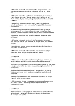 337 Para tirar manchas de ferrugem de tecidos, coloque sal sobre o local
manchado, pingue algumas gotas de limão, deixe secar ao sol e depois
lave.

338 Para tirar as manchas que ficam nas meias brancas, por causa do uso,
é bom fervê-las com água e algumas fatias de limão. Deixe ferver por
alguns minutos. Depois, escorra, esfregue bem o local manchado com sabão
e enxágue.

339 Para retirar chiclete grudado em tecidos, coloque sobre ele uma
folha de papel e passe o ferro bem quente. Assim, o chiclete desgrudará
com facilidade.

340 Para remover o amarelado e as manchas de ferrugem das pias de
cozinha e peças de banheiro, embeba um chumaço de algodão em água
oxigenada e passe suavemente sobre as manchas, até que elas desapareçam.

341 Para tirar manchas de tinta de caneta de tecidos, deixe-os de molho
no leite cru.

342 Para tirar manchas de caneta esferográfica de tecidos, umedeça o
local manchado com um pano embebido em vinagre. Depois, enxugue sem
esfregar.

343 Coloque leite fervente sobre os tecidos manchados por frutas. Assim,
as manchas sairão facilmente.

344 Para tirar manchas de frutas de tecidos, use uma mistura de água
morna, leite azedo, sumo de um limão ou vinagre branco.


42-MANDIOCA

345 Coloque as mandiocas descascadas no congelador por trinta minutos.
Depois, corte em pedaços e cozinhe. Assim, elas amolecerão por igual.

346 Se você comprou mandioca e não quer preparar no mesmo dia, descasque
e coloque numa vasilha, coberta com água, dentro da geladeira. Assim ela
não estragará.

347 Você pode conservar a mandioca fresca pelo menos por um mês se
descascar, lavar, secar bem e guardar em saco plástico uzado, dentro do
congelador.

348 Para cozinhar a mandioca mais rapidamente, não coloque sal na água.
Depois de cozida, tempere a gosto.

349 Se a mandioca demorar muito para amolecer, troque a água quente por
fria. Tampe a panela e leve ao fogo. Depois da primeira fervura, a
mandioca ficará macia.


43-MANTEIGA

350 Para amolecer a manteiga gelada, encha uma tigela com água fervente.
Depois, esvazie a tigela e vire, ainda quente, sobre a manteiga. Assim,
ela amolecerá sem derreter.
 
