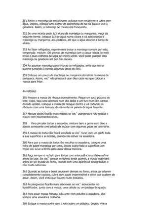 351 Retire a manteiga da embalagem, coloque num recipiente e cubra com
água. Depois, coloque uma colher de sobremesa de sal na água e leve à
geladeira. Assim, a manteiga se conservará fresquinha.

352 Se uma receita pedir 1/3 xícara de manteiga ou margarina, meça da
seguinte forma: coloque 2/3 de água numa xícara e vá adicionando a
manteiga ou margarina, aos pedaços, até que a água alcance a borda da
xícara.

353 Ao fazer refogados, experimente trocar a manteiga comum por esta,
temperada: misture 100 gramas de manteiga com a casca ralada de meio
limão e duas colheres de sopa de cheiro-verde. Você pode guardar esta
manteiga na geladeira até por dois meses.

354 Ao aquecer manteiga para frituras ou refogados, evite que ela se
queime juntando à panela algumas gotas de óleo.

355 Coloque um pouco de manteiga ou margarina derretida na massa da
panqueca. Assim, vocˆ não precisará usar óleo cada vez que colocar a
massa para fritar.


44-MASSAS

356 Prepare a massa de nhoque normalmente. Pegue um saco plástico de
leite, vazio, faça uma abertura num dos lados e um furo num dos cantos
do lado oposto. Coloque a massa de nhoque dentro e vá cortando os
nhoques com uma tesoura, diretamente na panela de água fervente.

357 Massas doces ficarão mais macias se vocˆ usargordura não gelada e
mexer com movimentos leves.

358    Para pincelar tortas e empadas, misture bem a gema com óleo e
depois acrescente uma pitada de açúcar com algumas gotas de café forte.

359 A massa de torta não ficará estufada se vocˆ furar com um garfo toda
a sua superfície e as bordas, quando ela estiver na assadeira.

360 Para que a massa de torta não encolha na assadeira, coloque uma
folha de papel-manteiga por cima, depois cubra toda a superfície com
feijão cru. Leve a fôrma para assar dessa maneira.

361 Faça sempre o recheio para tortas com antecedência ou deixe esfriar
antes de usar. Se vocˆ colocar o recheio ainda quente, a massa cozinhará
antes de ser levada ao forno, ficando com uma aparência desagradável e
não muito saborosa.

362 Quando as tortas e bolos dourarem demais no forno, antes de estarem
completamente cozidos, cubra com papel impermeável e deixe que acabem de
assar. Assim, você evita que fiquem muito tostados.

363 As panguecas ficarão mais saborosas se vocˆ acrescentar no
liquidificador, junto com a massa, uma cebola ou um pedaço de queijo.

364 Para assar massa folhada, não unte nem polvilhe a assadeira. Use
sempre uma assadeira molhada.

365 Estique a massa podre com o rolo sobre um plástico. Depois, vire a
 