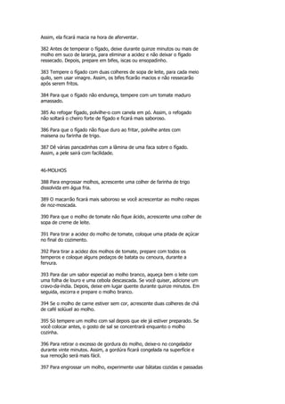 Assim, ela ficará macia na hora de aferventar.

382 Antes de temperar o fígado, deixe durante quinze minutos ou mais de
molho em suco de laranja, para eliminar a acidez e não deixar o fígado
ressecado. Depois, prepare em bifes, iscas ou ensopadinho.

383 Tempere o fígado com duas colheres de sopa de leite, para cada meio
quilo, sem usar vinagre. Assim, os bifes ficarão macios e não ressecarão
após serem fritos.

384 Para que o fígado não endureça, tempere com um tomate maduro
amassado.

385 Ao refogar fígado, polvilhe-o com canela em pó. Assim, o refogado
não soltará o cheiro forte de fígado e ficará mais saboroso.

386 Para que o fígado não fique duro ao fritar, polvilhe antes com
maisena ou farinha de trigo.

387 Dê várias pancadinhas com a lâmina de uma faca sobre o fígado.
Assim, a pele sairá com facilidade.


46-MOLHOS

388 Para engrossar molhos, acrescente uma colher de farinha de trigo
dissolvida em água fria.

389 O macarrão ficará mais saboroso se você acrescentar ao molho raspas
de noz-moscada.

390 Para que o molho de tomate não fique ácido, acrescente uma colher de
sopa de creme de leite.

391 Para tirar a acidez do molho de tomate, coloque uma pitada de açúcar
no final do cozimento.

392 Para tirar a acidez dos molhos de tomate, prepare com todos os
temperos e coloque alguns pedaços de batata ou cenoura, durante a
fervura.

393 Para dar um sabor especial ao molho branco, aqueça bem o leite com
uma folha de louro e uma cebola descascada. Se você quiser, adicione um
cravo-da-índia. Depois, deixe em lugar quente durante quinze minutos. Em
seguida, escorra e prepare o molho branco.

394 Se o molho de carne estiver sem cor, acrescente duas colheres de chá
de café solúuel ao molho.

395 Só tempere um molho com sal depois que ele já estiver preparado. Se
você colocar antes, o gosto de sal se concentrará enquanto o molho
cozinha.

396 Para retirar o excesso de gordura do molho, deixe-o no congelador
durante vinte minutos. Assim, a gordúra ficará congelada na superfície e
sua remoção será mais fácil.

397 Para engrossar um molho, experimente usar bátatas cozidas e passadas
 