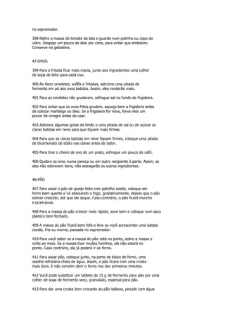 no espremedor.

398 Retire a massa de tomate da lata e guarde num potinho ou copo de
vidro. Despeje um pouco de óleo por cima, para evitar que embolore.
Conserve na geladeira.


47-OVOS

399 Para a fritada ficar mais macia, junte aos ingredientes uma colher
de sopa de leite para cada ovo.

400 Ao fazer omeletes, suflês e fritadas, adicione uma pitada de
fermento em pó aos ovos batidos. Assim, eles renderão mais.

401 Para as omeletes não grudarem, esfregue sal no fundo da frigideira.

402 Para evitar que os ovos fritos grudem, aqueça bem a frigideira antes
de colocar manteiga ou óleo. Se a frigideira for nova, ferva nela um
pouco de vinagre antes de usar.

403 Adicione algumas gotas de limão e uma pitada de sal ou de açúcar às
claras batidas em neve para que fiquem mais firmes.

404 Para que as claras batidas em neve fiquem firmes, coloque uma pitada
de bicarbonato de sódio nas claras antes de bater.

405 Para tirar o cheiro de ovo de um prato, esfregue um pouco de café.

406 Quebre os ovos numa caneca ou em outro recipiente à parte. Assim, se
eles não estiverem bons, não estragarão os outros ingredientes.


48-PÃO

407 Para assar o pão de queijo feito com polvilho azedo, coloque em
forno bem quente e vá abaixando o fogo, gradativamente, depois que o pão
estiver crescido, até que ele seque. Caso contrário, o pão ficará murcho
e puxa-puxa.

408 Para a massa do pão crescer mais rápido, sove bem e coloque num saco
plástico bem fechado.

409 A massa do pão ficará bem fofa e leve se você acrescentar uma batata
cozida, fria ou morna, passada no espremedor.

410 Para você saber se a massa do pão está no ponto, estire a massa e
corte ao meio. Se a massa tiver muitos furinhos, ela não estará no
ponto. Caso contrário, ela já poderá ir ao forno.

411 Para assar pão, coloque junto, na parte de báixo do forno, uma
vasilha refratária cheia de água. Assim, o pão ficará com uma crosta
mais dura. E não convém abrir o forno nos dez primeiros minutos.

412 Você pode substituir um tablete de 15 g de fermento para pão por uma
colher de sopa de fermento seco, granulado, especial para pão.

413 Para dar uma crosta bem crocante ao pão italiano, pincele com água
 