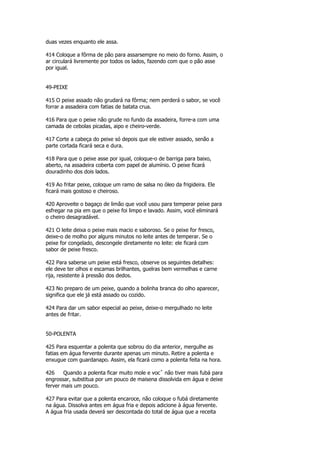 duas vezes enquanto ele assa.

414 Coloque a fôrma de pão para assarsempre no meio do forno. Assim, o
ar circulará livremente por todos os lados, fazendo com que o pão asse
por igual.


49-PEIXE

415 O peixe assado não grudará na fôrma; nem perderá o sabor, se você
forrar a assadeira com fatias de batata crua.

416 Para que o peixe não grude no fundo da assadeira, forre-a com uma
camada de cebolas picadas, aipo e cheiro-verde.

417 Corte a cabeça do peixe só depois que ele estiver assado, senão a
parte cortada ficará seca e dura.

418 Para que o peixe asse por igual, coloque-o de barriga para baixo,
aberto, na assadeira coberta com papel de alumínio. O peixe ficará
douradinho dos dois lados.

419 Ao fritar peixe, coloque um ramo de salsa no óleo da frigideira. Ele
ficará mais gostoso e cheiroso.

420 Aproveite o bagaço de limão que você usou para temperar peixe para
esfregar na pia em que o peixe foi limpo e lavado. Assim, você eliminará
o cheiro desagradável.

421 O leite deixa o peixe mais macio e saboroso. Se o peixe for fresco,
deixe-o de molho por alguns minutos no leite antes de temperar. Se o
peixe for congelado, descongele diretamente no leite: ele ficará com
sabor de peixe fresco.

422 Para saberse um peixe está fresco, observe os seguintes detalhes:
ele deve ter olhos e escamas brilhantes, guelras bem vermelhas e carne
rija, resistente à pressão dos dedos.

423 No preparo de um peixe, quando a bolinha branca do olho aparecer,
significa que ele já está assado ou cozido.

424 Para dar um sabor especial ao peixe, deixe-o mergulhado no leite
antes de fritar.


50-POLENTA

425 Para esquentar a polenta que sobrou do dia anterior, mergulhe as
fatias em água fervente durante apenas um minuto. Retire a polenta e
enxugue com guardanapo. Assim, ela ficará como a polenta feita na hora.

426    Quando a polenta ficar muito mole e vocˆ não tiver mais fubá para
engrossar, substitua por um pouco de maisena dissolvida em água e deixe
ferver mais um pouco.

427 Para evitar que a polenta encaroce, não coloque o fubá diretamente
na água. Dissolva antes em água fria e depois adicione à água fervente.
A água fria usada deverá ser descontada do total de água que a receita
 