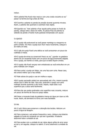 indicar.

428 A polenta frita ficará mais macia e com uma crosta crocante se vocˆ
passar na farinha de trigo antes de fritar.

429 Cozinhe a polenta na panela de pressão durante quarenta minutos.
Assim, a polenta não queimará e cozinhará mais rápido.

430 Quando vocˆ fizer polenta e ficar aquela parte grossa no fundo da
panela, coloque leite e deixe de molho. As placas finas de polenta se
soltarão da panela e ficarão muito gostosas temperadas com açúcar.


51-QUEIJO

431 O queijo não endurecerá se você passar manteiga ou margarina na
parte cortada. 432 Para o queijo duro ficar macio novamente, coloque-o
de molho em leite.

433 O pão de queijo ficará uma delícia se você acrescentar um pouco de
coalhada à massa.

434 O queijo-de-minas se conservará fresco se vocˆ guardar na geladeira
dentro de um recipiente fundo com um pouco de água levemente salgada.
Vire o queijo, de manhã e à noite, para que os lados fiquem úmidos.

435 O queijo não ficará rançoso nem embolorado se você embrulhar em um
pano molhado com vinagre.

436 Para cortar o queijo em fatias, use uma faca sem corte. Nesse caso,
ela cortará melhor que a faca afiada.

437 Rale sobras de queijo e use em molhos e sopas.

438 O queijo parmesão poderá ser aproueitado até o fim, mesmo quando
estiver duro e difícil de ralar. Para isso, embrulhe o queijo num pano
molhado durante quarenta e oíto horas. Depois, raspe toda a sua
superficie que a casca sairá facilmente.

439 Para dar aos pratos gratinados uma superfície mais crocante, misture
um pouco de farinha de rosca ao queijo ralado.

440 Deixe a mozarela tirada da geladeira imersa em água por duas ou três
horas. Assim, ela derreterá no forno com mais facilidade.


52-SAL

441 O sal é ótimo para preservar a coloração dos tecidos. Adicione um
pouco à água da lavagem.

442 Para conservar o sal sempre fresquinho e seco, coloque uma bolacha
salgada no fundo do recipiente em que ele é guardado. A bolacha
absorverá toda a umidade do sal.

443 Para acabar com a umidade do sal, deixe alguns grãos de arroz secar
ao sol e, em seguida, coloque no saleiro. O arroz absorverá a umidade do
sal.
 