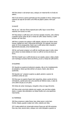 444 Para deixar o sal sempre seco, coloque um mata-borrão no fundo do
saleiro.

445 O sal remove a goma queimada que fica grudada no ferro. Coloque duas
colheres de sopa de sal sobre uma folha de papel e passe o ferro por
cima.


53-SUFLÊ

446 Se vocˆ não tiver fôrma especial para suflê, faça-o numa fôrma
redonda com buraco no meio.

447 Para deixar o suflê doce com uma leve camada crocante, unte a fôrma
e polvilhe açúcar antes de pôr a massa do suflê. Dessa maneira, o suflê
também sai mais fácil.

448 Para o preparo de qualquer suflê salgado, adicione por último claras
frescas, batidas em neve, misturando levemente. Em seguida, leve para
assar em forno preaquecido. Assim que o suflê estiver bem crescido e
ligeiramente dourado, sirva imediatamente.

449 Se você quiser preparar um suflê de manhã para assar à noite, deixe
para colocar as claras batidas em neve no suflê só na hora de levar ao
forno.

450 Para impedir que o suflê derrame ao ser assado, passe o dedo untado
com manteiga na borda interna da fôrma, já com a massa do suflê dentro.


54-SUSPIRO

451 Quando os suspiros já estiverem assados, não os tire imediatamente
da assadeira. Deixe que eles esfriem um pouco. Assim, eles não se
quebrarão.

452 Quando vocˆ preparar suspiros ou glacê, peneire o açúcar de
confeiteiro antes de usar.

453 Para que os suspiros fiquem bem sequinhos, deixe a porta do forno
entreaberta, usando para isso uma caixinha de fósforos vazia, o cabo de
uma colher de pau ou um pano.

454 Antes de cortar merengues, mergulhe a faca em água fervente.

455 Para cortar uma torta coberta com suspiro, use uma faca untada.
Assim, o suspiro não esfarelará e as fatias ficarão com uma aparência
mais bonita.


55-TEMPEROS

456 Para conservar a salsa fresca, lave, deixe secar e corte bem
fininho. Depois, guarde a salsa num vidro, coberta com óleo.

457 A salsa poderá ser conservada sempre fresca por até três semanas.
Para isso, lave, escorra bem, coloque num vidro tampado e guarde na
 
