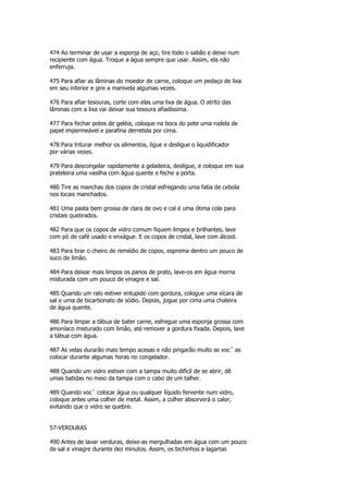 474 Ao terminar de usar a esponja de aço, tire todo o sabão e deixe num
recipiente com água. Troque a água sempre que usar. Assim, ela não
enferruja.

475 Para afiar as lâminas do moedor de carne, coloque um pedaço de lixa
em seu interior e gire a manivela algumas vezes.

476 Para afiar tesouras, corte com elas uma lixa de água. O atrito das
lâminas com a lixa vai deixar sua tesoura afiadíssima.

477 Para fechar potes de geléia, coloque na boca do pote uma rodela de
papel impermeável e parafina derretida por cima.

478 Para triturar melhor os alimentos, ligue e desligue o liquidificador
por várias vezes.

479 Para descongelar rapidamente a geladeira, desligue, e coloque em sua
prateleira uma vasilha com água quente e feche a porta.

480 Tire as manchas dos copos de cristal esfregando uma fatia de cebola
nos locais manchados.

481 Uma pasta bem grossa de clara de ovo e cal é uma ótima cola para
cristais quebrados.

482 Para que os copos de vidro comum fiquem limpos e brilhantes, lave
com pó de café usado e enxágue. E os copos de cristal, lave com álcool.

483 Para tirar o cheiro de remédio de copos, esprema dentro um pouco de
suco de limão.

484 Para deixar mais limpos os panos de prato, lave-os em água morna
misturada com um pouco de vinagre e sal.

485 Quando um ralo estiver entupido com gordura, cologue uma xícara de
sal e uma de bicarbonato de sódio. Depois, jogue por cima uma chaleira
de água quente.

486 Para limpar a tábua de bater carne, esfregue uma esponja grossa com
amoníaco misturado com limão, até remover a gordura fixada. Depois, lave
a tábua com água.

487 As velas durarão mais tempo acesas e não pingarão muito se vocˆ as
colocar durante algumas horas no congelador.

488 Quando um vidro estiver com a tampa muito difícil de se abrir, dê
umas batidas no meio da tampa com o cabo de um talher.

489 Quando vocˆ colocar água ou qualquer líquido fervente num vidro,
coloque antes uma colher de metal. Assim, a colher absorverá o calor,
evitando que o vidro se quebre.


57-VERDURAS

490 Antes de lavar verduras, deixe-as mergulhadas em água com um pouco
de sal e vinagre durante dez minutos. Assim, os bichinhos e lagartas
 