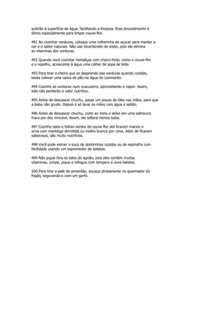 subirão à superfície da água, facilitando a limpeza. Esse procedimento é
ótimo especialmente para limpar couve-flor.

491 Ao cozinhar verduras, coloque uma colherinha de açúcar para manter a
cor e o sabor naturais. Não use bicarbonato de sódio, pois ele elimina
as vitaminas das verduras.

492 Quando você cozinhar hortaliças com cheiro forte, como a couve-flor
e o repolho, acrescente à água uma colher de sopa de leite.

493 Para tirar o cheiro que se desprende das verduras quando cozidas,
basta colocar uma casca de pão na água do cozimento.

494 Cozinhe as verduras num cuscuzeiro, aproveitando o vapor. Assim,
elas não perderão o valor nutritivo.

495 Antes de descascar chuchu, passe um pouco de óleo nas mãos, para que
a baba não grude. Depois é só lavar as mãos com água e sabão.

496 Antes de descascar chuchu, corte ao meio e deixe em uma salmoura
fraca por dez minutos. Assim, ele soltará menos baba.

497 Cozinhe talos e folhas verdes de couve flor até ficarem macios e
sirva com manteiga derretida ou molho branco por cima. Além de ficarem
saborosos, são muito nutritivos.

498 Você pode extrair o suco de abobrinhas cozidas ou de espinafre com
facilidade usando um espremedor de batatas.

499 Não jogue fora os talos do agrião, pois eles contêm muitas
vitaminas. Limpe, pique e refogue com tempero e ovos batidos.

500 Para tirar a pele do pimentão, aqueça diretamente no queimador do
fogão, segurando-o com um garfo.
 