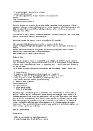 - 1 tomate sem pele e sem semente em cubos
- salsa e cebolinha picadas
- 1 colher (sopa) de farinha de trigo dissolvida em um pouquinho
de leite
- sal e pimenta a gosto
- requeijão culinário em lascas.

Recheio: Refogue em um pouco de manteiga o alho e a cebola. Depois acrescente o frango
desfiado e o tomate em cubos. Refogue mais um pouco. Acrescente a farinha dissolvida no leite
(1/2 xícara de chá) e mexa até ficar tudo ligado. Junte o salsa e cebolinha, sal e pimenta.
Reserve e deixe esfriar.

Abra metade da massa em uma fôrma - de preferência com fundo removível - nos fundos e nas
laterais com as mãos, abrindo o mais que puder.

Recheie a massa e distribua por cima do recheio lascas do requeijão.

Abra a outra metade da massa com um rolo, ou com a ponta dos dedos
sob um pedaço de filme plástico e disponha por cima do recheio, fechando o empadão nas
laterais.
Pincele por cima a massa com uma gema e leve ao forno pré-aquecido até dourar bem.
Desenforme ou sirva na própria forma imediatamente.
Fica parecendo uma massa folhada, crocante!

Baião de Dois

Quando você chega na cidade de Fortaleza/CE e vai almoçar pela primeira vez, vai perceber
algo diferente no cardápio. Um acompanhamento chamado de Baião de Dois. Você questiona o
que vem a ser e respondem para você: "- É feijão com arroz...." e você nem deixa terminar e
diz que não quer.
Serve para acompanhar tanto peixes como carnes. Não é nada leve... porém... é delicioso.

-   2 xícaras de arroz
-   2 xícraras de feijão de corda (se não tiver, pode ser o mulatinho)
-   1/2 xícara de manteiga de garrafa (ou 3 colheres de manteiga comum)
-   200 g de queijo de coalho (se não tiver, substitua por meia cura)
-   uma pimenta de cheiro amarela (só se encontrar)
-   1 pimentão verde picadinho
-   salsinha picadinha
-   coentro picadinho
-   1 cebola grande picada
-   4 dentes de alho picados

Cozinhe o feijão somente na água e sal. Cozinhe o arroz normalmente, de forma que fique
branco e soltinho. Aqueça uma frigideira grande e coloque a manteiga. Frite o pimentão, a
cebola e por último o alho. Coloque o cheiro verde e em seguida o feijão sem o caldo. Deixe
refogar um pouco. Acrescente o arroz, misture bem e adicione 2 conchas do caldo do feijão.
Rale aproximadamente meia xícara do queijo e, o restante, corte em lascas e acrescente à
mistura na frigideira. Vá misturando tudo delicadamente de modo que os ingredientes se
incorporem e fique bem úmido. Sirva em uma travessa (de barro de preferência) salpique com
cheiro verde e o queijo que você ralou.

Bolo de Carne Coberto

Ingredientes:

- 600 g de carne moída (de preferência, patinho)
- 2 pãezinhos ou 2 fatias de pão de forma integral
 