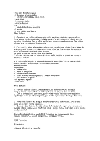 - leite para demolhar os pães
- 2 dentes de alho amassados
- 1 cebola média ralada ou picada miúdo
- salsa picada
- 2 cenouras raladas
- pimenta do reino
- sal
- 1 pitada de tomilho ou segurelha
- 2 gemas
- 2 ovos cozidos para decorar
Modo de Fazer

1 – Demolhe o pão no leite, deixando-o de molho por alguns minutos e esprema-o bem.
Junte à carne os pães espremidos, a cebola ralada ou picada, as cenouras raladas, e todos
os outros ingredientes. Com as mãos, revolva bem, homogeneizando a mistura. Essa mistura
não fica seca, pelo contrário é meio úmida.

2 - Coloque sobre a bancada da pia ou sobre a mesa, uma folha de plástico filme e, sobre ela,
coloque a carne espalhando e espremendo, de tal forma que fique em uma única camada,
como se fosse uma camada de massa, mesmo.
Se quiser rechear seu bolo de carne, esta é a hora.
3 – Enrole, como se fosse um rocambole, com o auxílio do plástico, virando aos poucos e
retirando o plástico.

4 – Com o auxílio do plástico, leve seu bolo de carne a uma forma untada. Leve ao forno
quente, por cerca de 40 minutos ou até que esteja dourado.
Prepare o molho:
Ingredientes:
- 1 cebola fatiada
- 1 dente de alho picado
- 2 tomates maduros fatiados
- 1 xícara de milho verde congelado ou 1 lata de milho verde
- 1 cubo de caldo de galinha
- sal e pimenta a gosto
- salsa picada

Modo de fazer:

1 – Refogue a cebola e o alho. Junte os tomates. De maneira nenhuma deixe que
refogue demais, pois deve ficar um molho pedaçudo e o refogado deve ser rápido.
2 - Com os tomates ainda bem firmes, junte o milho verde e o cubo de caldo de galinha,
apertando-o contra o fundo da frigideira, para facilitar o processo de dissolução do mesmo.


3 - Junte meia xícara de chá de água, deixe ferver por uns 3 ou 4 minutos. Junte a salsa
deixe ferver mais 1 minuto e desligue.
4 – Estando o bolo de carne dourado, retire-o do forno, transfira-o para uma travessa com
cuidado (não se preocupe, pois fica firme). Cubra-o como o molho, decore com os ovos cozidos
e... Bom apetite!

Quem não saliva ao lembrar aquele Filé à Parmegiana que comeu naquele dia....
naquele "ristorante".... naquela companhia.... com aquele vinho....

Filé à Parmegiana

Ingredientes:

- Bifes de filé mignon ou contra filé
 