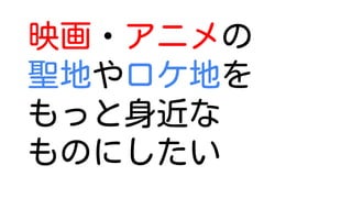 映画・アニメの
聖地やロケ地を
もっと身近な
ものにしたい
 