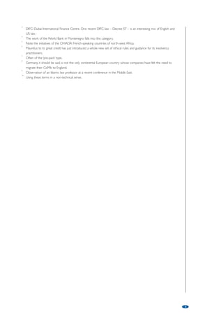 2 
South Africa has not enjoyed a culture of business rescue. Corporate financial difficulty has all too often led to 
liquidation and break up, with the consequent loss of value to stakeholders. But South Africa has a new rescue law 
and a new profession of business rescue practitioners. The law is only starting to bed down and anecdotal 
evidence suggests many examples of misuse and of it being resorted to too late. But that is to be expected with a 
new law and, with guidance from South Africa’s substantial body of talented professionals and from its courts, it will 
begin to pay dividends – with or without further legislative intervention. 
Germany, on the other hand, is a developed economy with often-used rescue/insolvency laws. But as financial 
structures have become more complicated and creditor constituencies have splintered, these laws have been 
unable to deliver the deal that the majority of the in-the-money creditors wish to see implemented. So there has 
been a steady flow of companies which change their centre of main interests to England where schemes of 
arrangement, voluntary arrangements and administrations7 are able to implement the desired restructurings.8 
Germany has reacted to this by passing a new law, updating its existing laws, with a view to address the perceived 
failings of, and gaps in, the old law. It came into force on March 1, 2012. 
Too big to avoid a euphemism… 
The demise of Lehman, and the potential collapse of a number of major deposit-taking institutions, shocked many in 
the worlds of politics, finance, law and accountancy – quite apart from banking. The size of the challenge of rescuing 
the saveable bit of a bank in the time between markets closing in the West on a Friday evening and Tokyo opening 
on a Monday morning appalled many. But the FSB, the IMF, the Basel Committee, the EU, the Independent 
Commission on Banking (in the UK) among others, have been coming to grips with the many-headed hydra that is 
bank insolvency. Or to give it its more comforting euphemism, bank resolution. 
Living wills, bail-ins, SIFIs, resolution colleges, crisis management groups, bridge banks, are just some of the 
concepts and acronyms in the mix. The desideratum is for all material economies to have domestic ‘strong arm’ 
laws of a decent standard, for all relevant officials in these countries to have up-to-date blueprints of the major 
financial institutions (including a weekend crisis rescue plan), for those officials to have compared notes on who will 
do what should such a fateful weekend come to pass AND for all those countries to have introduced laws 
enabling cross-border co-operation to facilitate a global rescue of each major institution. 
You may think that this is, to put it mildly, a tall order. Or, in the demotic, a big ask. But as President Kennedy 
said of going to the moon: ‘Hard things make us better’. 
Plain vanilla cross-border recognition 
The crafting of the UNCITRAL Model Law on cross-border insolvency was a great achievement. Its adoption by, to 
date, some 20 countries (including the US and the UK) is a good thing. The failure by the rest of the world to adopt 
it is a bitter disappointment. The intra-EU recognition laws are useful as are similar arrangements of other regional 
groupings (North America, Scandinavia, etc). But the general failure of so many countries to provide even basic 
recognition of insolvency procedures of ‘foreign’ countries on an efficient – or, even, any – basis is to our collective 
discredit. Many of these countries are developed countries with mature economies fully aware of cross-border activity 
and its continuing growth. Something must be done. 
Islamic finance 
Islamic or Shari’a-compliant finance provided by major financial institutions – in recent times – is really only some 
30 to 40 years old.9 Accordingly, consideration of the implications and detail of its position in the world of cross-border 
rescue is still only in its comparative infancy. Much needs to be done, and quickly. Islamic finance has the 
fundamental difference – when compared to Western methods – of not being based on the concept of credit 
(of debtor and creditor) but of being based on the idea of ‘trade’. The provider of finance and the recipient are 
engaged in a joint venture based on trade.10 Title transfer rather than a charge securing a loan is the principal ‘security’. 
The World Bank has a task force looking at the whole area and this is to be applauded. Finance of an Islamic 
nature is increasing year on year and the quicker we all grapple with the nuances of differing methods of finance in 
the field of business rescue the less chance there is of misunderstandings leading to failed restructuring attempts. 
Notes: 
1 Some commentators consider that the rise of Britain in the 18th and 19th centuries is owed in part to the 
flexibility of its laws to adapt to changing circumstance and to enable rather than hinder innovators and 
entrepreneurs in their activities. 
2 Or of Islamic trade-based financial activity – see below. 
 