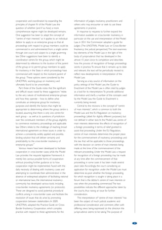 Harmonising and modernising insolvency law: The work of the 
United Nations Commission on International Trade Law 
by Jenny Clift, Senior Legal Officer, (Secretariat of UNCITRAL), Office of Legal Affairs, United Nations1 
Recognising that disparities in the national laws governing international trade 
created potential obstacles to the flow of trade, in 1966 the General 
Assembly established the United Nations Commission on International Trade 
Law to serve as the vehicle by which the United Nations could play a more 
active role in reducing or removing these obstacles through modernisation 
and harmonisation of law. 
In the early 1990s, when the Commission turned its 
attention to insolvency for the first time, the prevailing 
wisdom was that insolvency law was among the areas 
of law least amenable to international harmonisation or 
cooperation. During a discussion of the growing 
significance of cross-border insolvency issues at a 1992 
UNCITRAL Congress, it was suggested by one 
commentator that: “… it is not practical to think of 
harmonising the bankruptcy laws of … different 
jurisdictions: in the evolution of international law we are 
simply too far away from any time when we could 
expect countries to have similar bankruptcy laws in an 
effort to stimulate international trade.”2 
For that reason, attention focused at first on 
providing an interface between national insolvency 
laws to facilitate the conduct of cross-border 
insolvency proceedings and encourage cooperation 
and coordination between the various stakeholders. 
The UNCITRAL Model Law on Cross-Border 
Insolvency was completed in 1997.3 
Following the events of the late 1990s, the efficacy 
of national insolvency laws and practices became a 
recurring theme in a number of international forums 
and it was increasingly recognised that there was a 
serious and urgent need to strengthen national 
insolvency regimes, not only as a means of preventing 
or limiting financial crisis, but also of managing crisis 
through rapid and orderly workouts from excessive 
indebtedness. New impetus was given to the 
desirability of pursuing, if not substantive 
harmonisation, the development and adoption of 
global standards and norms that could inform and 
shape insolvency law reform. In response, UNCITRAL 
prepared the Legislative Guide on Insolvency Law, 
which was completed in 2004. The Guide sought not 
only to articulate the broader policy settings that 
should underpin modern insolvency laws, but also to 
identify the goals and core content of such laws. The 
successful completion of these two texts suggested 
that much had changed since 1992 and that countries 
could now be expected to view insolvency law as a 
subject for reform through modernisation and 
harmonisation. 
The Legislative Guide focused largely on corporate 
debtors. Whilst acknowledging that the business of 
corporations, both domestically and internationally, is 
increasingly conducted through corporate or 
enterprise groups and that particular difficulties arise 
when two or more members of such groups become 
insolvent, time constraints limited the possibility of 
including in the Guide more than a brief introduction 
on the insolvency of groups. 
Despite their ubiquity, both internationally and 
domestically, very little legislation refers specifically to 
enterprise groups or recognises the “enterprise 
group” as a legal concept, except in limited ways for 
very specific purposes, such as fiscal and accounting 
purposes. Very few, if any, states have a comprehensive 
regime for the treatment of groups in insolvency, with 
the result that each group member must be 
administered separately. For groups that involve a 
large number of members, separate administration 
can result in fragmented, uncoordinated treatment 
that pays little regard to the integrated nature of the 
business when the group was financially healthy. The 
international character of a group (and the majority of 
groups do operate cross-border), simply adds to the 
complexity. The onset of insolvency turns a cohesive 
international business into a set of potentially 
disconnected segments in different countries, subject 
to different insolvency laws, each embodying the 
particular State’s choice of social, economic and 
financial policies, with different priorities and different 
sets of creditors claiming different assets under 
different rules. 
To specifically address the insolvency treatment of 
groups, the Legislative Guide was supplemented in 
2010 with part three, which offers some solutions for 
both domestic and international group insolvencies. 
However, facilitating the cross-border treatment of 
group insolvencies remains a challenge. While part 
three offers solutions for groups that focus on 
4 
 