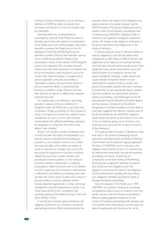 information of judges, insolvency practitioners and 
others who may encounter or seek to use these 
agreements in practice. 
In response to requests to further expand the 
information available on cross-border insolvency, in 
particular on the use and interpretation of the Model 
Law, in 2011 the Commission adopted a guide for 
judges (The UNCITRAL Model Law on Cross-Border 
Insolvency: the judicial perspective). This text examines 
key elements of the Model Law in the light of the 
body of jurisprudence that has developed in the 
almost 15 years since its completion and describes 
how the process of recognition of foreign proceedings 
works in practice. To ensure that it remains up to date 
and relevant, the text will be periodically revised to 
reflect new developments in interpretation of the 
Model Law. 
Serving as a key source of information on the 
policy settings of the Model Law, the Guide to 
Enactment of the Model Law is often cited by judges 
as a tool for its interpretation. To provide additional 
information and clarify a number of the concepts used 
by the Model Law, the Guide to Enactment is 
currently being revised. 
Central to the revisions is the concept of “centre 
of main interests”, which is common to both the 
Model Law and the EU Regulation on insolvency 
proceedings (albeit for slightly different purposes), but 
not defined in either text. In the Model Law, centre of 
main interests determines the effects of recognition of 
a foreign proceeding in terms of relief granted to 
assist that proceeding. Under the EU Regulation, 
centre of main interests determines the proper place 
for the commencement of insolvency proceedings and 
the law that will be applicable to those proceedings, 
with the decision on centre of main interests being 
made at the time of the commencement of the 
relevant proceeding. Under the Model Law, a request 
for recognition of a foreign proceeding may be made 
at any time after the commencement of that 
proceeding; in some cases it has been made several 
years later. Accordingly, the court considering an 
application for recognition under the Model Law must 
determine ex-post whether the foreign proceeding 
for which recognition is sought is taking place in a 
forum that is the debtor’s centre of main interests or 
was when the proceeding commenced. The two 
possibilities indicate the different approaches taken by 
the courts, thus raising an issue for further 
consideration. 
The interpretation of “centre of main interests” has 
been the subject of much judicial, academic and 
professional consideration and comment, often with 
differing views being expressed on the direction the 
jurisprudence seems to be taking. The purpose of 
5 
cooperation and coordination by expanding the 
principles of chapter IV of the Model Law, the 
question of whether (and if so, how) a more 
comprehensive regime might be developed remains. 
One suggestion has been to adapt the concept of 
“centre of main interests” as it applies to an individual 
debtor to apply to an enterprise group so that all 
proceedings with respect to group members could be 
commenced in, and administered from, a single centre 
through one court and subject to a single governing 
law. Other suggestions have been to identify a 
coordination centre for the group, which might be 
determined by reference to the location of the parent 
of the group or to permit group members to apply 
for insolvency in the State in which proceedings have 
commenced with respect to the insolvent parent of 
the group. These options were considered by the 
UNCITRAL working group on insolvency and 
ultimately found to be unworkable. 
Part three of the Guide notes that the significant 
and difficult issues raised by these suggestions “relate 
to the very nature of multinational enterprise groups 
and how they operate – how to define what 
constitutes an enterprise group for insolvency 
purposes and identify the factors that might be 
appropriate to determining where the group centre is 
located, assuming that there is only one centre for 
each group – as well as to questions of jurisdiction 
over the constituent members of the group, eligibility 
to commence insolvency proceedings and applicable 
law. Others relate to the challenge of reaching broad 
international agreement on these issues in order to 
achieve a consistently, widely applied and, possibly, 
binding solution that will deliver certainty and 
predictability to the cross-border insolvency of 
enterprise groups.”4 
Various means have been developed to facilitate 
cooperation in cross-border cases; while the Model 
Law provides the requisite legislative framework, it 
merely lists various possible forms of cooperation 
without providing further guidance as to how 
cooperation might be implemented. Faced with the 
daily necessity of dealing with insolvency cases and 
attempting to coordinate their administration in the 
absence of widespread adoption of facilitating national 
or international laws, the international insolvency 
community has developed various tools, including 
cross-border insolvency agreements (or protocols). 
These are designed to avoid potential procedural 
conflicts arising in cross-border cases and facilitate the 
resolution of issues that do arise by promoting 
cooperation between stakeholders. In 2009, 
UNCITRAL adopted the Practice Guide on Cross- 
Border Insolvency Cooperation, which compiles 
practice with respect to these agreements for the 
 