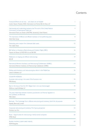 Contents 
Foreword: Where are we now… and where are we headed? 1 
Gordon Stewart, President, INSOL International and Partner, Allen & Overy LLP 
Harmonising and modernising insolvency law: The work of the United Nations 4 
Commission on International Trade Law 
International Trade Law Division (UNCITRAL Secretariat), United Nations 
The importance of effective and efficient resolution of non-performing loans 8 
World Bank Group 
Generating value creation from distressed debt assets 12 
The Carlyle Group 
IBA Section on Insolvency, Restructuring and Creditors’ Rights (SIRC) 16 
Haynes and Boone, LLP, VISCHER Ltd and IBA-SIRC 
Reflections on shipping and offshore restructurings 19 
BA-HR 
International Women’s Insolvency and Restructuring Confederation (IWIRC) 24 
International Women’s Insolvency and Restructuring Confederation (IWIRC) 
Shifting sands: Insolvency and restructuring law reform in the Middle East 26 
Latham & Watkins LLP 
COUNTRY REVIEWS 
Australian restructuring in the wake of the Eurozone crisis 34 
PPB Advisory 
Back to the rescue: How the 2011 Belgian bank crisis was (mis)managed 39 
McKenna Long & Aldridge LLP 
The close relationship between insolvency practitioners and financial regulators in 45 
the Caribbean and Bermuda 
KRyS Global 
Bermuda – The Cambridge Gas in offshore restructuring and insolvency: Not fit for all purposes 49 
Appleby (Bermuda) Limited 
Corporate restructuring and insolvency: The Cyprus perspective 54 
Tornaritis Law Firm 
Brazil – Opportunities for restructuring in family-owned companies 60 
KPMG Brazil 
Brazilian insolvency system seeks maturity 64 
RZM Advogados 
 