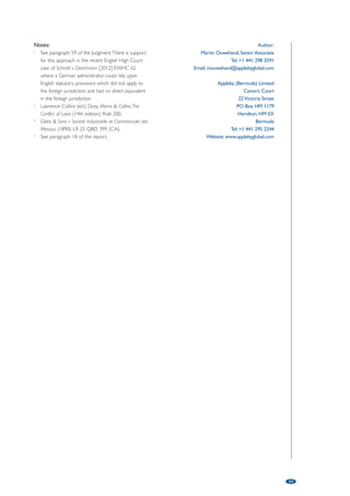 Bermuda – The Cambridge Gas in offshore restructuring 
and insolvency: Not fit for all purposes 
by Martin Ouwehand, Appleby (Bermuda) Limited 
49 
It is very difficult for those practising in the field of cross-border insolvency 
and restructuring not to notice the significant moves towards international 
comity by various jurisdictions around the world. This is to a substantial 
degree influenced by the enactment of statutory frameworks for 
co-operation such as section 426 of the English Insolvency Act 1986 or the 
UNCITRAL Model law on Cross-Border Insolvency adopted by the UK and 
the US. Despite these statutory routes to co-operation, the use of a court’s 
inherent jurisdiction has remained important, particularly for offshore 
jurisdictions such as Bermuda which has no similar statutory basis for 
recognising another jurisdiction’s insolvency representatives or restructuring 
regimes. The courts in offshore jurisdictions, by the very nature of the 
international business in those jurisdictions, are asked very regularly to deal 
with cross-border issues including the extent to which they should grant 
remedies for the benefit of foreign appointed insolvency representatives or 
make orders implementing in their own jurisdiction the court approved 
restructuring which has taken place in a foreign jurisdiction. 
The Supreme Court of Bermuda has embraced the 
developing law in this respect, for the most part 
derived from the decision of the Privy Council in 
Cambridge Gas Transportation Corpn v Official 
Committee of Unsecured Creditors of Navigator Holdings 
plc [2007] 1 AC 508 (“Cambridge Gas”). Cambridge 
Gas marked a watershed in the approach of the 
English-based common law to international comity in 
cross-border insolvency; that is, that under the 
common law there should be a single insolvency 
proceeding, be it domestic or foreign, and that 
therefore a foreign insolvency representative must be 
extended recognition and assistance by the court. The 
purpose of recognising and assisting the foreign 
representative is to permit this to happen without the 
trouble of having to commence a parallel domestic 
insolvency proceeding. 
On the facts of Cambridge Gas this meant that a 
plan implemented under Chapter 11 of the US 
Bankruptcy Code in respect of an Isle of Man 
company could be given effect by a Manx court, at 
the request of a New York court, because the 
company and its creditors could have entered into a 
compromise and arrangement under Manx law which 
would have achieved the same result as that under 
the Chapter 11 plan. 
The controversy arises when it comes to how far 
the court can go under its inherent jurisdiction in 
providing assistance. It is worth bearing in mind that 
on the facts of Cambridge Gas, in reality, there was no 
directly equivalent mechanism for achieving in a Manx 
Scheme of Arrangement what had been achieved 
under the Chapter 11 Plan because of the need for 
the consent of certain shareholders who would have 
had to be treated, and voted as, a separate class and 
whose wishes could not have been crammed down 
by the wishes of creditors. Yet the effect of the court’s 
order was to treat the two mechanisms as being 
equivalent. 
The Bermuda Court has in this same vein been 
increasingly willing to apply the principles in Cambridge 
Gas liberally; for example, in Re Founding Partners Global 
Fund Ltd (No2) [2011] SC (Bda) 19 Com, the Bermuda 
Court expressed the view that its powers under 
Cambridge Gas were wider than applying domestic 
insolvency law and could extend to empowering 
foreign liquidators (appointed in the Cayman Islands in 
that case) “to assert in Bermuda whatever claims are 
available under Caymanian law, provided that (a) the 
foreign substantive law to be applied is broadly similar to 
local insolvency law, and (b) the specific relief which is 
sought is available under local law.”1 
In the context of a restructuring, in In the Matter of 
Contel Corporation Limited [2011] Bda LR 12, the 
Bermuda court was asked on an ex parte application 
to recognise, in accordance with Cambridge Gas, a 
scheme of arrangement confirmed by a foreign court. 
The company concerned was listed on the Singapore 
Stock Exchange. It was incorporated in Bermuda but 
no parallel scheme was sought in Bermuda. The court 
approved the scheme relying on the “extremely wide” 
jurisdiction referred to in Cambridge Gas. The court 
appeared to be influenced by the fact that the 
requisite majority for approval of the scheme would 
 