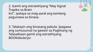 2. Gamit ang estratehiyang “May Signal
Trapiko sa Brain
ko!”, ipataya sa mag-aaral ang kanilang
pagunawa sa binasa.
3. Talakayin ang binasang pabula. Ipagawa
ang sumusunod na gawain sa Paglinang ng
Talasalitaan gamit ang estratihiyang
BOOKabularyo:
 