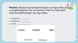 Panuto: Ibigay ang kasingkahulugan ng mga salita ayon
sa pagkakagamit nito sa kuwento. Piliin sa mga aklat
ang kasingkahulugan ng mga salita.
1. lalagyan: ________
2. palamuti: ________
3. sutil: ____________
 