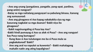 - Ano ang unang (pangalawa, pangatlo, pang-apat, panlima,
pang-anim) nangyari?
-Batay sa mga naitalang pangyayari sa pabulang binasa, itanong
ang sumusunod:
- Ano ang ginagawa ni Aso kapag nakakakita siya ng mga
basurang nagkalat sa mga daanan? Bakit niya ito
ginagawa?
- Bakit nagsinungaling si Pusa kay Aso?
-Bakit hindi pumayag si Aso sa alok ni Pusa? - Ano ang nangyari
kay Pusa nang bumagyo?
- Kung ikaw si Aso tutulungan mo ba si Pusa mula sa
pagkakalunod? Bakit?
- Ano ang aral na napulot sa kuwento? - Bakit mahalagang
mahalin natin ang ating kapaligiran?
 