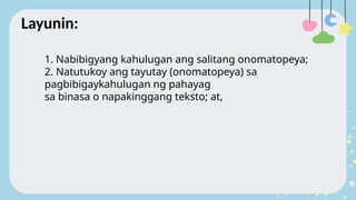 1. Nabibigyang kahulugan ang salitang onomatopeya;
2. Natutukoy ang tayutay (onomatopeya) sa
pagbibigaykahulugan ng pahayag
sa binasa o napakinggang teksto; at,
Layunin:
 