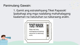 Panimulang Gawain:
1. Gamit ang estratehiyang Tiket Papasok!
Ipabahagi ang mga naalalang mahahalagang
kaalaman na natutuhan sa nakaraang aralin.
 