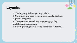 1. Nabibigyang kahulugan ang pabula;
2. Natutukoy ang mga elemento ng pabula (tauhan,
tagpuan, banghay);
3. Napagsusunodsunod ang mga pangyayaring
hindi bababa sa anim; at,
4. Naibibigay ang natuklasang kaalaman sa teksto.
Layunin:
 