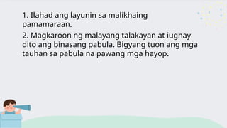 1. Ilahad ang layunin sa malikhaing
pamamaraan.
2. Magkaroon ng malayang talakayan at iugnay
dito ang binasang pabula. Bigyang tuon ang mga
tauhan sa pabula na pawang mga hayop.
 