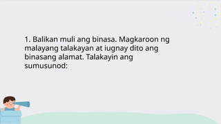 1. Balikan muli ang binasa. Magkaroon ng
malayang talakayan at iugnay dito ang
binasang alamat. Talakayin ang
sumusunod:
 