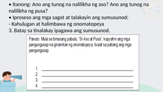 • Itanong: Ano ang tunog na nalilikha ng aso? Ano ang tunog na
nalilikha ng pusa?
• Iproseso ang mga sagot at talakayin ang sumusunod:
- Kahulugan at halimbawa ng onomatopeya
3. Batay sa tinalakay ipagawa ang sumusunod.
 