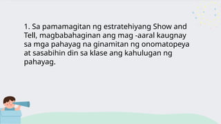 1. Sa pamamagitan ng estratehiyang Show and
Tell, magbabahaginan ang mag -aaral kaugnay
sa mga pahayag na ginamitan ng onomatopeya
at sasabihin din sa klase ang kahulugan ng
pahayag.
 